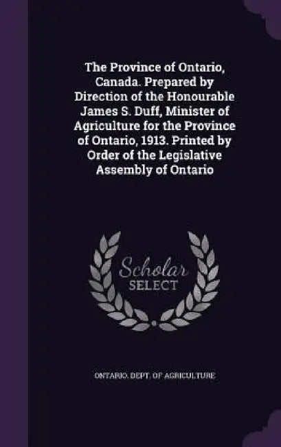 The Province of Ontario, Canada. Prepared by Direction of the Honourable James S. Duff, Minister of Agriculture for the Province of Ontario, 1913. Pri by Ontario Dept of Agriculture