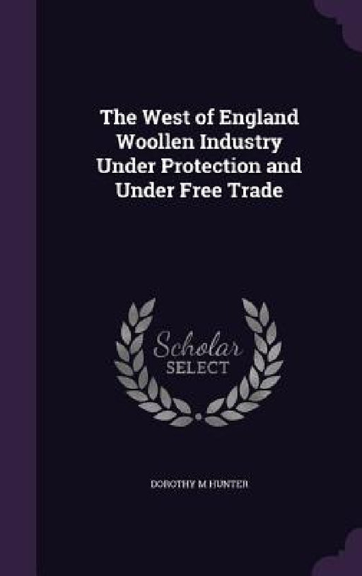 The West of England Woollen Industry Under Protection and Under Free Trade by Dorothy M. Hunter