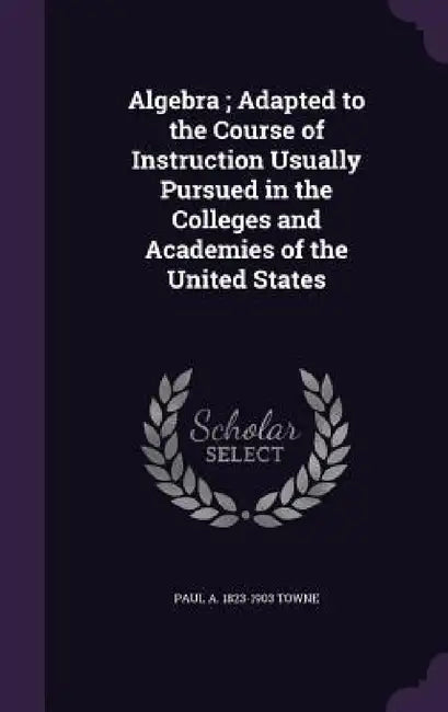 Algebra; Adapted to the Course of Instruction Usually Pursued in the Colleges and Academies of the United States by Paul a. 1823-1903 Towne
