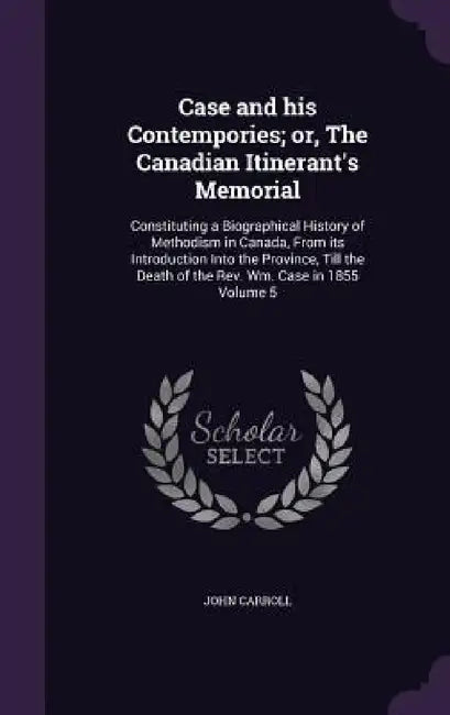 Case and his Contempories; or, The Canadian Itinerant's Memorial: Constituting a Biographical History of Methodism in Canada, From its Introduction In by John Carroll