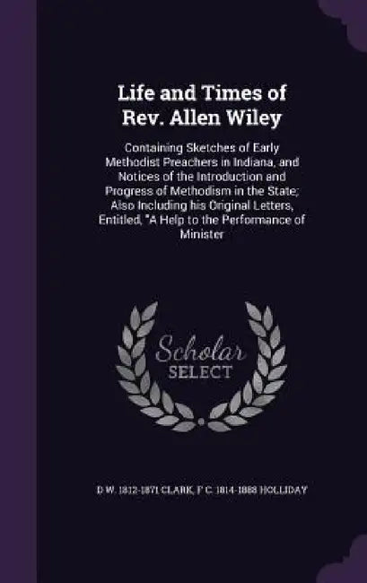 Life and Times of Rev. Allen Wiley: Containing Sketches of Early Methodist Preachers in Indiana, and Notices of the Introduction and Progress of Metho by D. W. 1812-1871 Clark, F. C. 1814-1888 Holliday