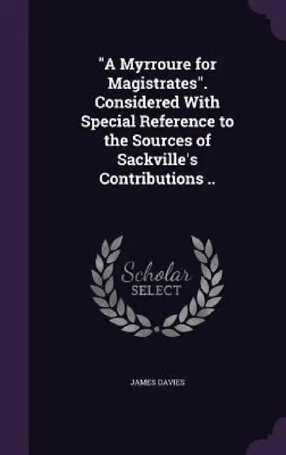 "A Myrroure for Magistrates". Considered With Special Reference to the Sources of Sackville's Contributions .. by James Davies