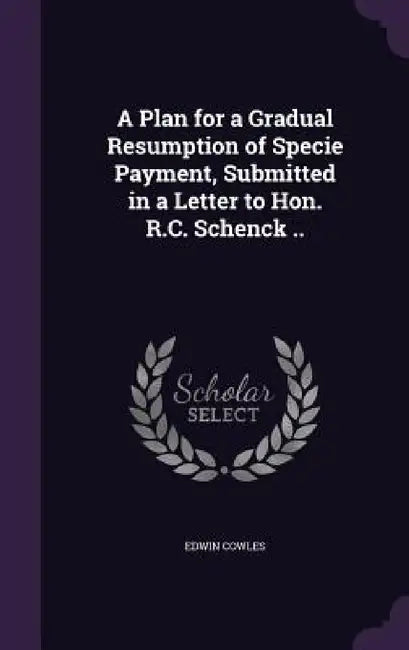 A Plan for a Gradual Resumption of Specie Payment, Submitted in a Letter to Hon. R.C. Schenck .. by Edwin Cowles