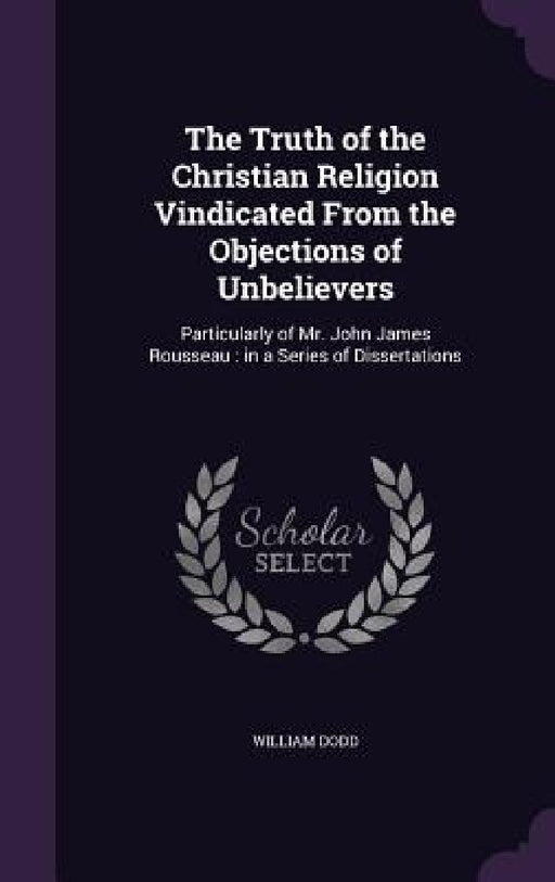 The Truth of the Christian Religion Vindicated From the Objections of Unbelievers: Particularly of Mr. John James Rousseau: in a Series of Dissertatio by William Dodd