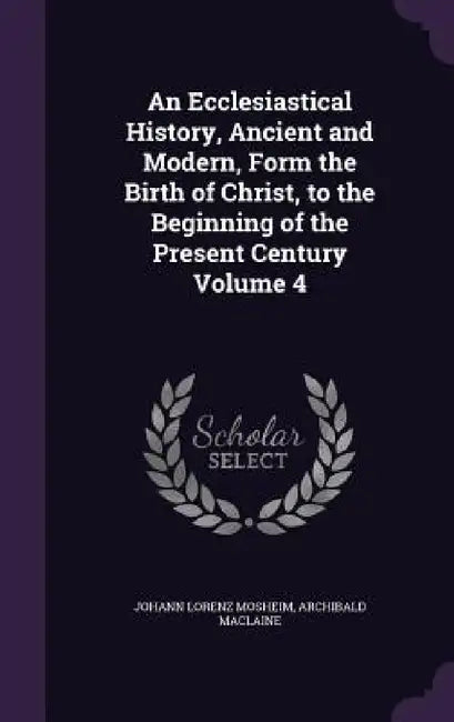 An Ecclesiastical History, Ancient and Modern, Form the Birth of Christ, to the Beginning of the Present Century Volume 4 by Johann Lorenz Mosheim, Archibald MacLaine