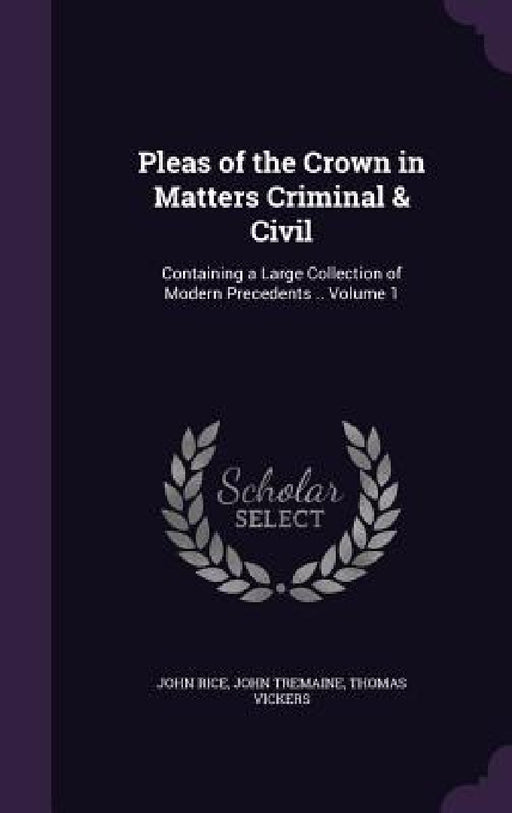 Pleas of the Crown in Matters Criminal & Civil: Containing a Large Collection of Modern Precedents .. Volume 1 by John Rice, John Tremaine, Thomas Vickers