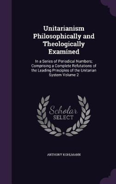 Unitarianism Philosophically and Theologically Examined: In a Series of Periodical Numbers; Comprising a Complete Refutations of the Leading Principle by Anthony Kohlmann