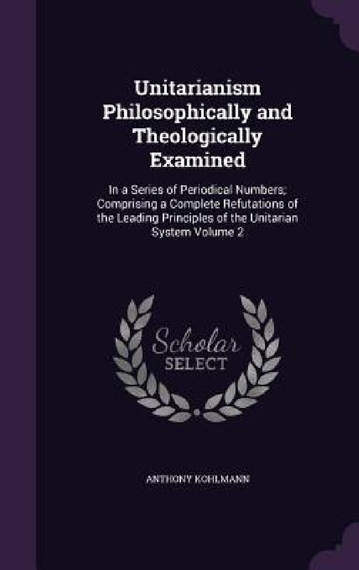 Unitarianism Philosophically and Theologically Examined: In a Series of Periodical Numbers; Comprising a Complete Refutations of the Leading Principle by Anthony Kohlmann