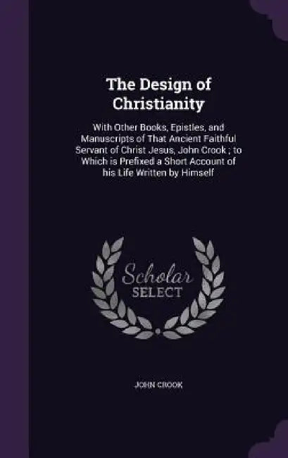 The Design of Christianity: With Other Books, Epistles, and Manuscripts of That Ancient Faithful Servant of Christ Jesus, John Crook; to Which is by John Crook