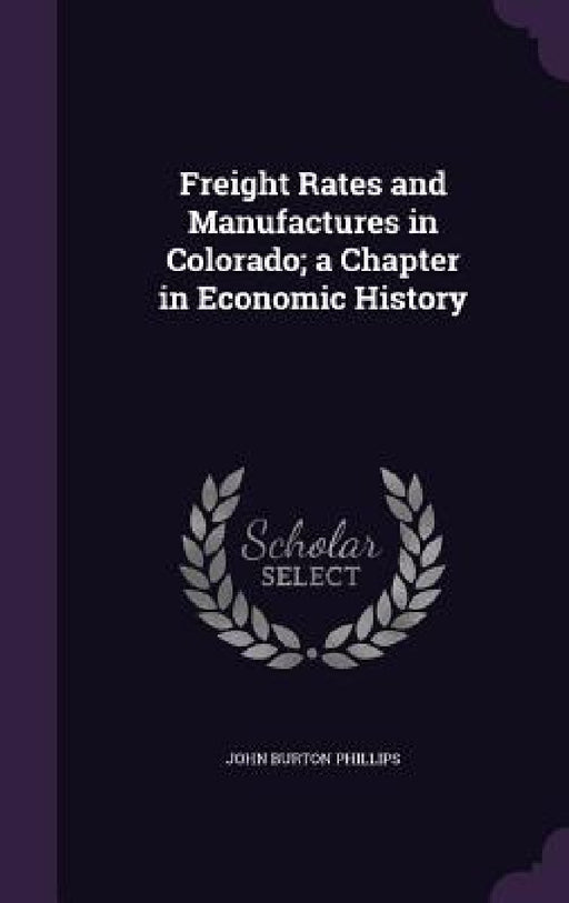 Freight Rates and Manufactures in Colorado; a Chapter in Economic History by John Burton Phillips