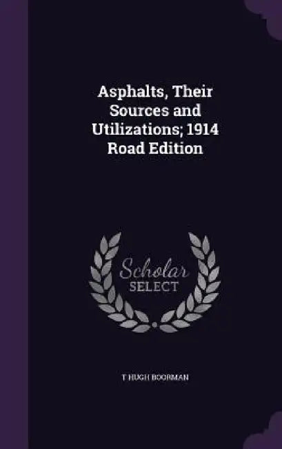 Asphalts, Their Sources and Utilizations; 1914 Road Edition by T. Hugh Boorman