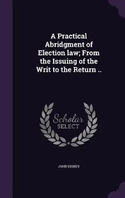 A Practical Abridgment of Election law; From the Issuing of the Writ to the Return .. by John Disney