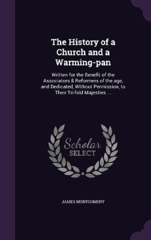 The History of a Church and a Warming-pan: Written for the Benefit of the Associators & Reformers of the age, and Dedicated, Without Permission, to Th by James Montgomery