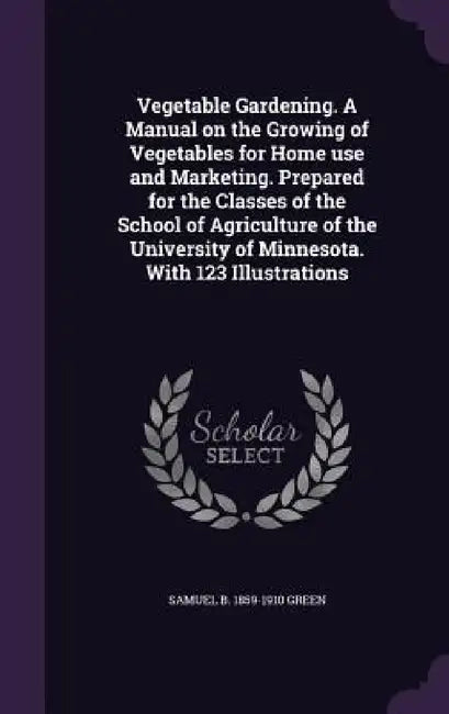 Vegetable Gardening. A Manual on the Growing of Vegetables for Home use and Marketing. Prepared for the Classes of the School of Agriculture of the Un by Samuel Bowdlear Green
