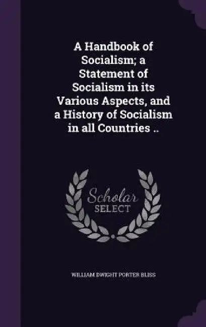 A Handbook of Socialism; a Statement of Socialism in its Various Aspects, and a History of Socialism in all Countries .. by William Dwight Porter Bliss