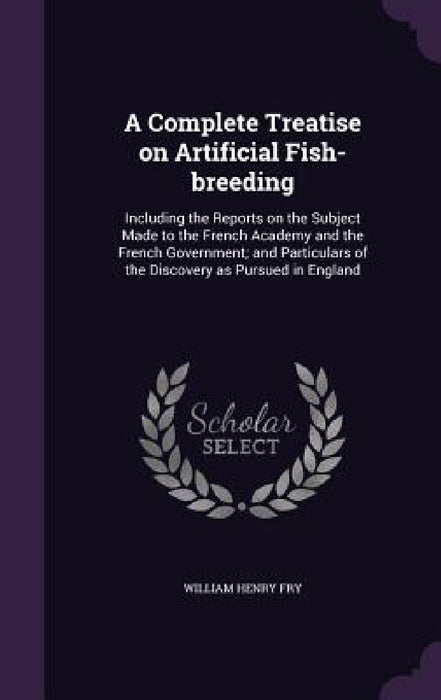 A Complete Treatise on Artificial Fish-breeding: Including the Reports on the Subject Made to the French Academy and the French Government; and Partic by William Henry Fry