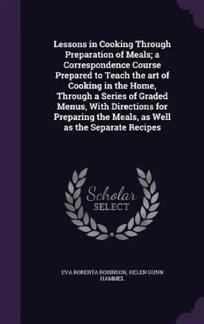 Lessons in Cooking Through Preparation of Meals; a Correspondence Course Prepared to Teach the art of Cooking in the Home, Through a Series of Graded by Eva Roberta Robinson, Helen Gunn Hammel
