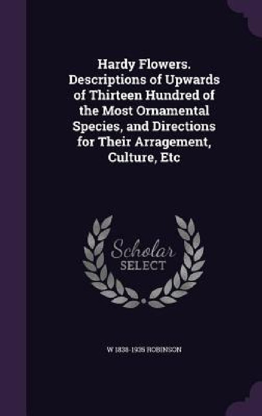 Hardy Flowers. Descriptions of Upwards of Thirteen Hundred of the Most Ornamental Species, and Directions for Their Arragement, Culture, Etc by W. 1838-1935 Robinson