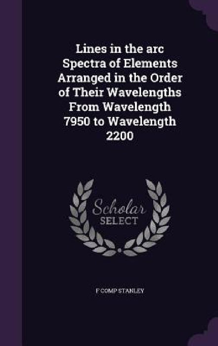 Lines in the arc Spectra of Elements Arranged in the Order of Their Wavelengths From Wavelength 7950 to Wavelength 2200 by F. Comp Stanley