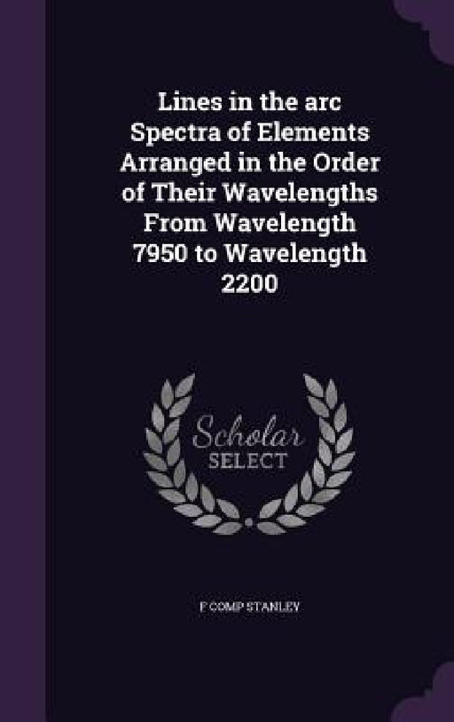 Lines in the arc Spectra of Elements Arranged in the Order of Their Wavelengths From Wavelength 7950 to Wavelength 2200 by F. Comp Stanley
