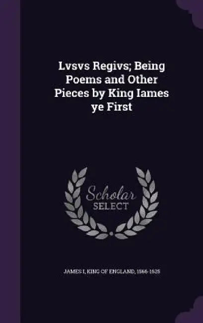 Lvsvs Regivs; Being Poems and Other Pieces by King Iames ye First by King Of England 1566-1625 James I.