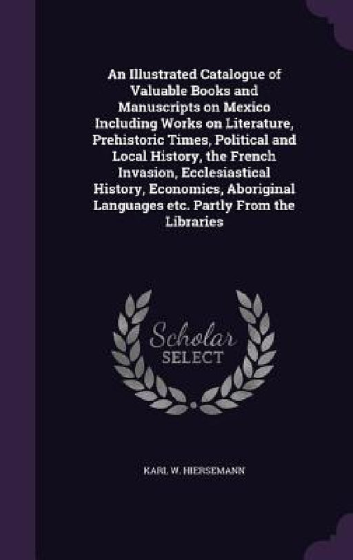 An Illustrated Catalogue of Valuable Books and Manuscripts on Mexico Including Works on Literature, Prehistoric Times, Political and Local History, th by Karl W. Hiersemann