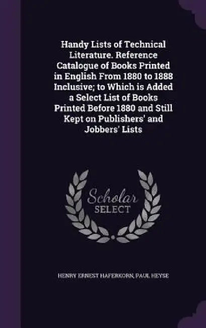 Handy Lists of Technical Literature. Reference Catalogue of Books Printed in English From 1880 to 1888 Inclusive; to Which is Added a Select List of B by Henry Ernest Haferkorn, Paul Heyse