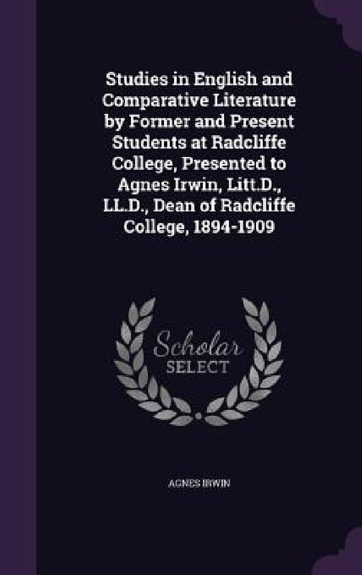 Studies in English and Comparative Literature by Former and Present Students at Radcliffe College, Presented to Agnes Irwin, Litt.D., LL.D., Dean of R by Agnes Irwin