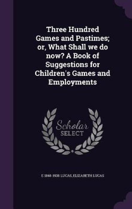 Three Hundred Games and Pastimes; or, What Shall we do now? A Book of Suggestions for Children's Games and Employments by E. 1868-1938 Lucas, Elizabeth Lucas