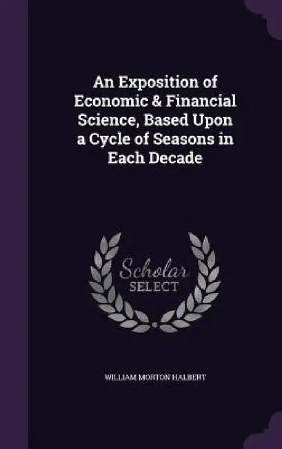 An Exposition of Economic & Financial Science, Based Upon a Cycle of Seasons in Each Decade by William Morton Halbert