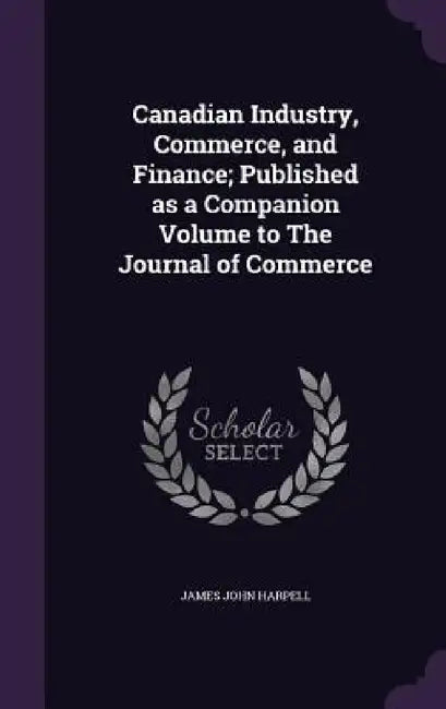 Canadian Industry, Commerce, and Finance; Published as a Companion Volume to The Journal of Commerce by James John Harpell