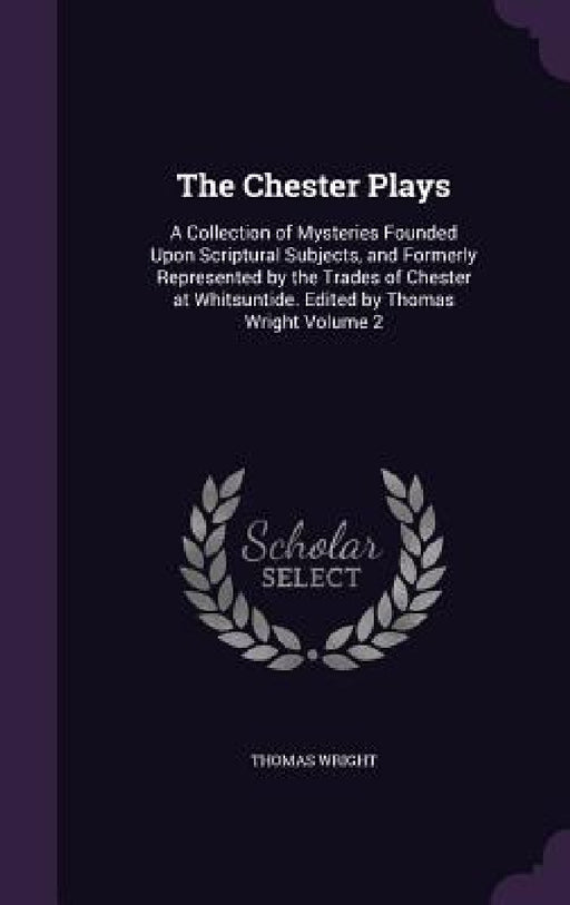 The Chester Plays: A Collection of Mysteries Founded Upon Scriptural Subjects, and Formerly Represented by the Trades of Chester at Whits by Thomas Wright