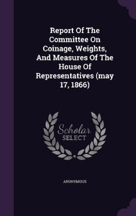 Report Of The Committee On Coinage, Weights, And Measures Of The House Of Representatives (may 17, 1866) by Anonymous