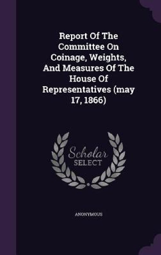 Report Of The Committee On Coinage, Weights, And Measures Of The House Of Representatives (may 17, 1866) by Anonymous