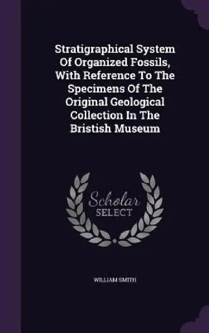 Stratigraphical System Of Organized Fossils, With Reference To The Specimens Of The Original Geological Collection In The Bristish Museum by William Smith