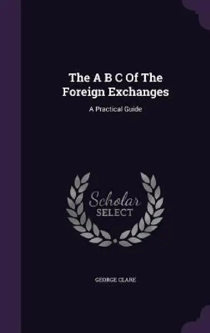 The A B C Of The Foreign Exchanges: A Practical Guide by George Clare