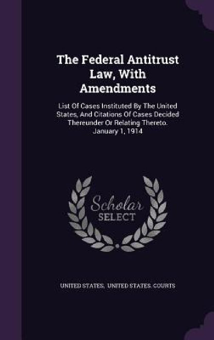 The Federal Antitrust Law, With Amendments: List Of Cases Instituted By The United States, And Citations Of Cases Decided Thereunder Or Relating There by United States, United States Courts