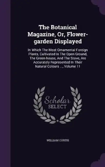 The Botanical Magazine, Or, Flower-garden Displayed: In Which The Most Ornamental Foreign Plants, Cultivated In The Open Ground, The Green-house, And by William Curtis