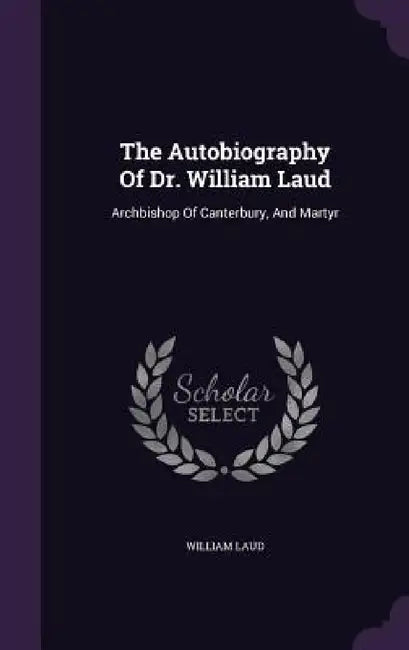 The Autobiography Of Dr. William Laud: Archbishop Of Canterbury, And Martyr by William Laud