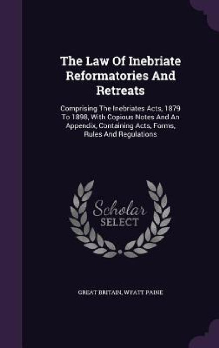 The Law Of Inebriate Reformatories And Retreats: Comprising The Inebriates Acts, 1879 To 1898, With Copious Notes And An Appendix, Containing Acts, Fo by Great Britain, Wyatt Paine