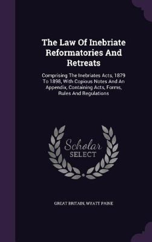 The Law Of Inebriate Reformatories And Retreats: Comprising The Inebriates Acts, 1879 To 1898, With Copious Notes And An Appendix, Containing Acts, Fo by Great Britain, Wyatt Paine