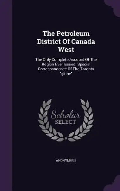 The Petroleum District Of Canada West: The Only Complete Account Of The Region Ever Issued. Special Correspondence Of The Toronto "globe" by Anonymous