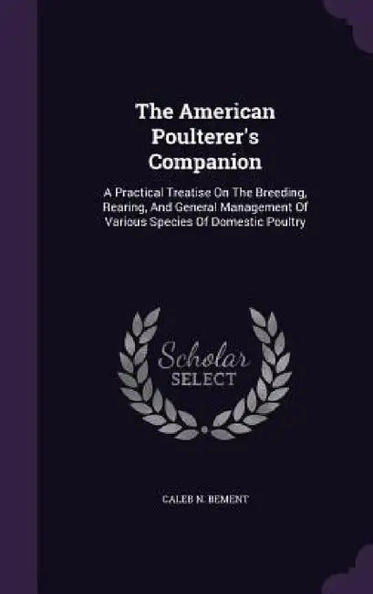 The American Poulterer's Companion: A Practical Treatise On The Breeding, Rearing, And General Management Of Various Species Of Domestic Poultry by Caleb N. Bement