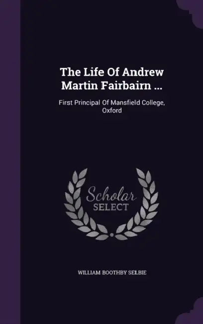 The Life Of Andrew Martin Fairbairn ...: First Principal Of Mansfield College, Oxford by William Boothby Selbie