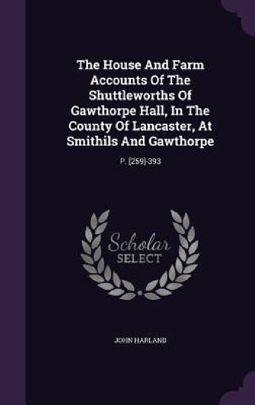 The House And Farm Accounts Of The Shuttleworths Of Gawthorpe Hall, In The County Of Lancaster, At Smithils And Gawthorpe: P. [259]-393 by John Harland