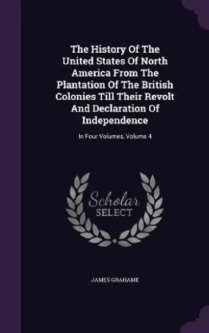 The History Of The United States Of North America From The Plantation Of The British Colonies Till Their Revolt And Declaration Of Independence: In Fo by James Grahame