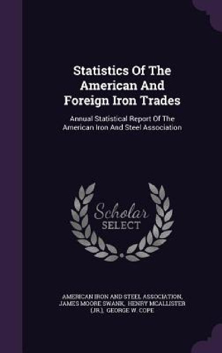 Statistics Of The American And Foreign Iron Trades: Annual Statistical Report Of The American Iron And Steel Association by American Iron and Steel Association, James Moore Swank, Henry McAllister (Jr. ).