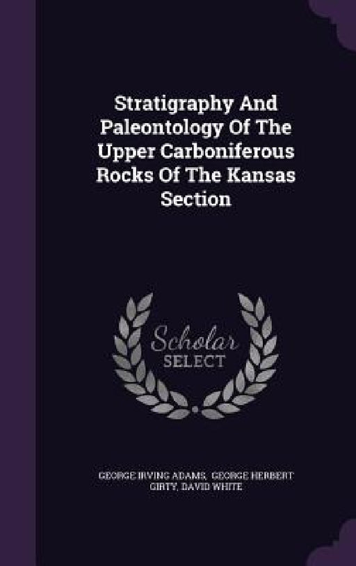 Stratigraphy And Paleontology Of The Upper Carboniferous Rocks Of The Kansas Section by George Irving Adams, George Herbert Girty, David White