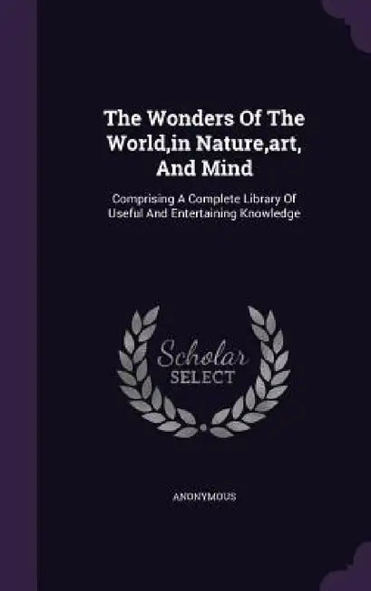 The Wonders Of The World, in Nature, art, And Mind: Comprising A Complete Library Of Useful And Entertaining Knowledge by Anonymous