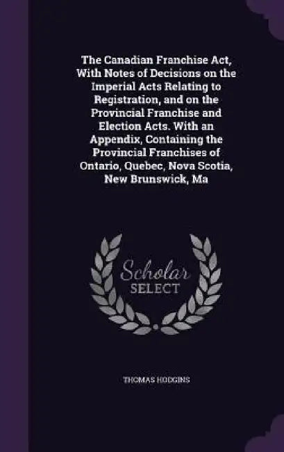 The Canadian Franchise Act, With Notes of Decisions on the Imperial Acts Relating to Registration, and on the Provincial Franchise and Election Acts. by Thomas Hodgins